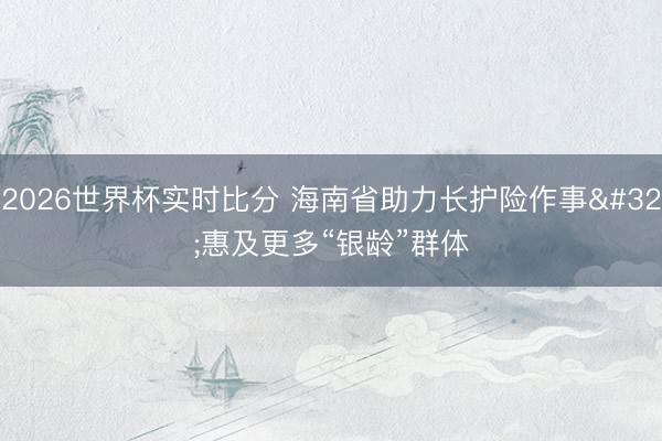 2026世界杯实时比分 海南省助力长护险作事 惠及更多“银龄”群体