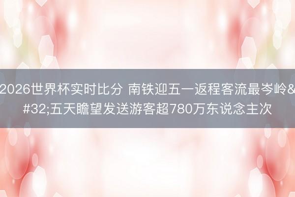 2026世界杯实时比分 南铁迎五一返程客流最岑岭 五天瞻望发送游客超780万东说念主次