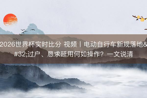 2026世界杯实时比分 视频丨电动自行车新规落地 过户、恳求延用何如操作？一文说清