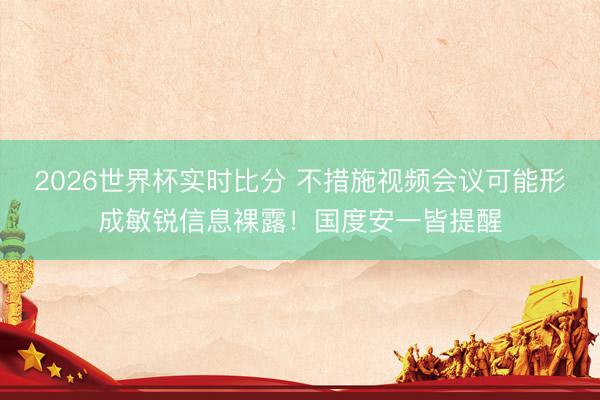 2026世界杯实时比分 不措施视频会议可能形成敏锐信息裸露!国度安一皆提醒