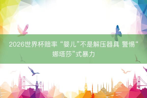 2026世界杯赔率 “婴儿”不是解压器具 警惕“娜塔莎”式暴力