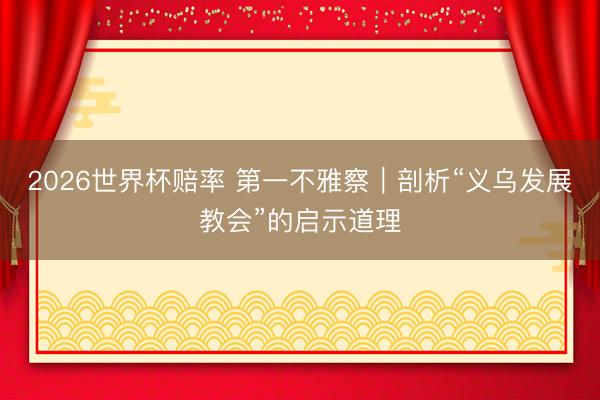 2026世界杯赔率 第一不雅察|剖析“义乌发展教会”的启示道理