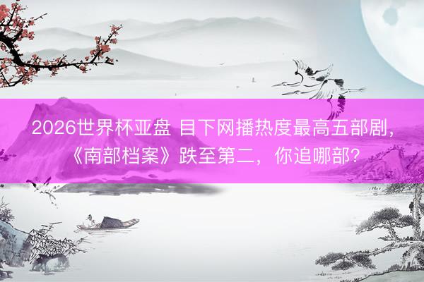 2026世界杯亚盘 目下网播热度最高五部剧,《南部档案》跌至第二,你追哪部?