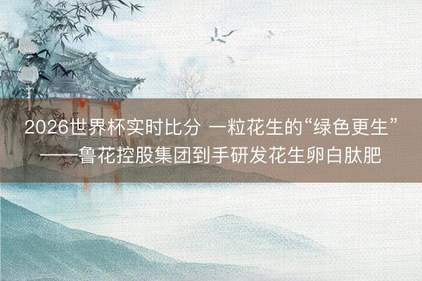 2026世界杯实时比分 一粒花生的“绿色更生”——鲁花控股集团到手研发花生卵白肽肥