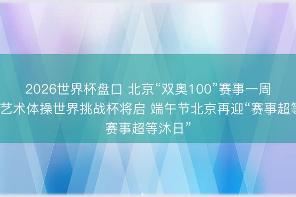 2026世界杯盘口 北京“双奥100”赛事一周看点：艺术体操世界挑战杯将启 端午节北京再迎“赛事超等沐日”