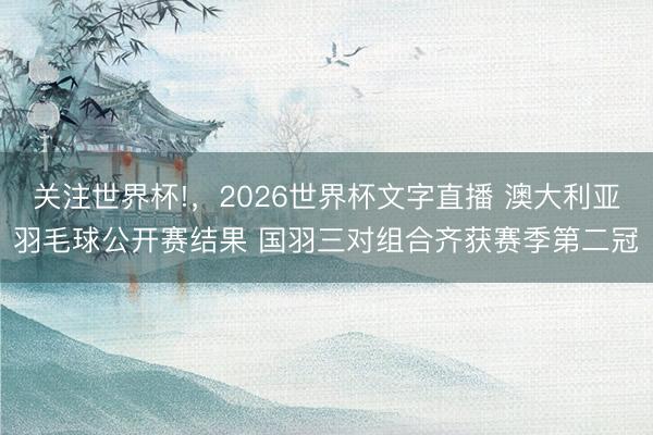关注世界杯!,2026世界杯文字直播 澳大利亚羽毛球公开赛结果 国羽三对组合齐获赛季第二冠