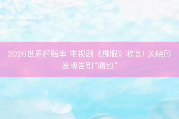 2026世界杯赔率 电视剧《耀眼》收官! 关晓彤发博告别“晴也”