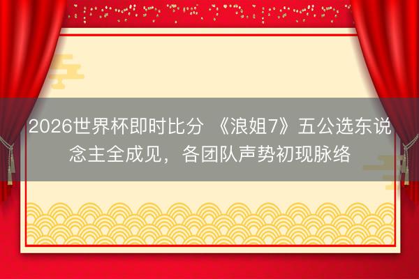 2026世界杯即时比分 《浪姐7》五公选东说念主全成见,各团队声势初现脉络