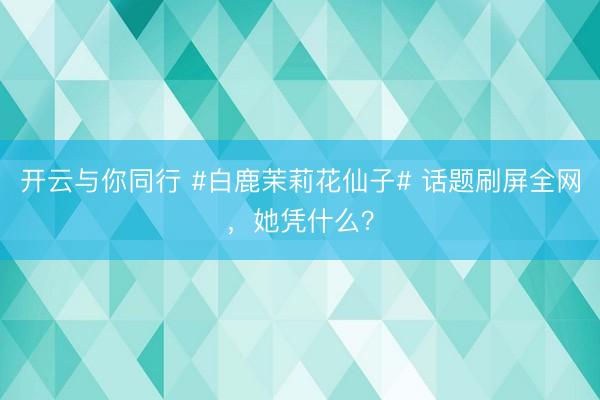 开云与你同行 #白鹿茉莉花仙子# 话题刷屏全网，她凭什么？