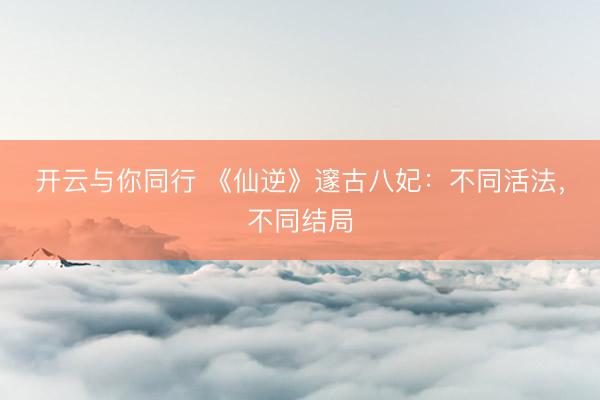 开云与你同行 《仙逆》邃古八妃：不同活法，不同结局