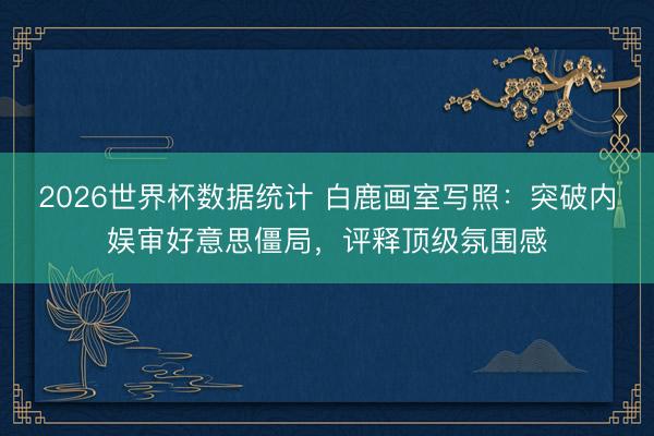 2026世界杯数据统计 白鹿画室写照：突破内娱审好意思僵局，评释顶级氛围感