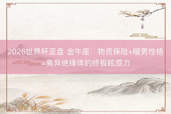 2026世界杯亚盘 金牛座:物资保险+暖男性格=离异绝缘体的终极眩惑力