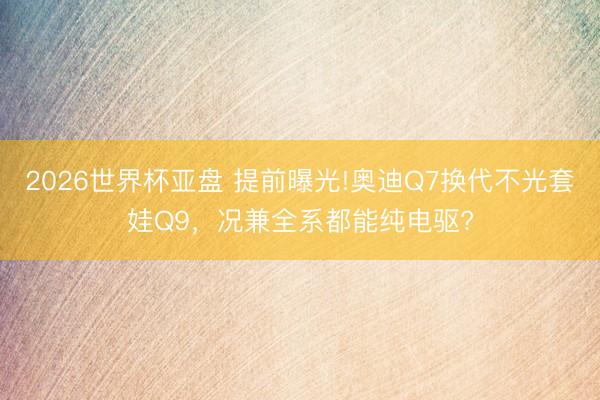 2026世界杯亚盘 提前曝光!奥迪Q7换代不光套娃Q9，况兼全系都能纯电驱?