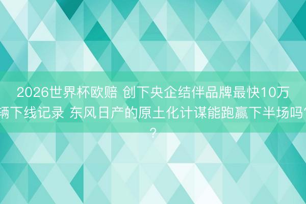 2026世界杯欧赔 创下央企结伴品牌最快10万辆下线记录 东风日产的原土化计谋能跑赢下半场吗?