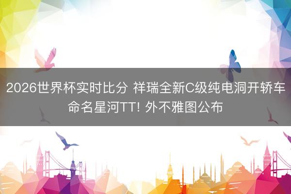 2026世界杯实时比分 祥瑞全新C级纯电洞开轿车命名星河TT! 外不雅图公布