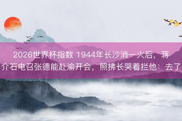 2026世界杯指数 1944年长沙消一火后,蒋介石电召张德能赴渝开会,照拂长哭着拦他:去了