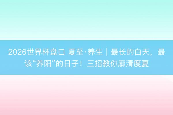 2026世界杯盘口 夏至·养生｜最长的白天，最该“养阳”的日子！三招教你廓清度夏