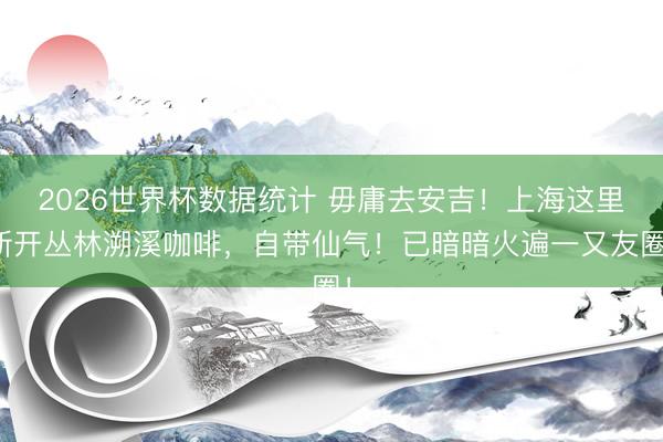 2026世界杯数据统计 毋庸去安吉！上海这里新开丛林溯溪咖啡，自带仙气！已暗暗火遍一又友圈！